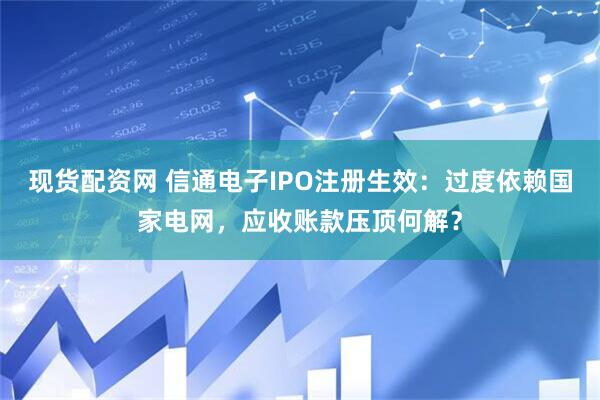 现货配资网 信通电子IPO注册生效：过度依赖国家电网，应收账款压顶何解？