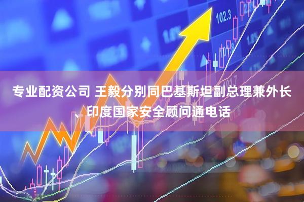 专业配资公司 王毅分别同巴基斯坦副总理兼外长、印度国家安全顾问通电话