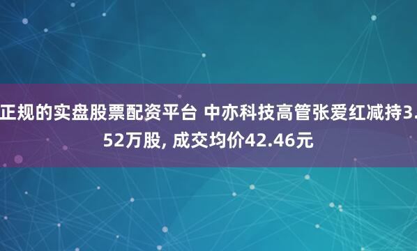 正规的实盘股票配资平台 中亦科技高管张爱红减持3.52万股, 成交均价42.46元