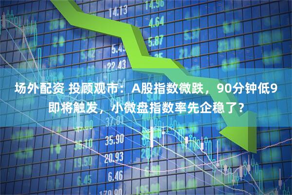 场外配资 投顾观市：A股指数微跌，90分钟低9即将触发，小微盘指数率先企稳了？
