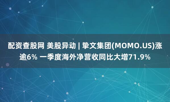 配资查股网 美股异动 | 挚文集团(MOMO.US)涨逾6% 一季度海外净营收同比大增71.9%
