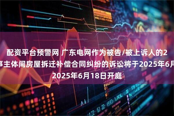 配资平台预警网 广东电网作为被告/被上诉人的2起涉及民事主体间房屋拆迁补偿合同纠纷的诉讼将于2025年6月18日开庭