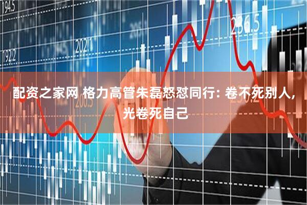 配资之家网 格力高管朱磊怒怼同行: 卷不死别人, 光卷死自己