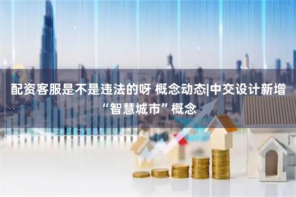 配资客服是不是违法的呀 概念动态|中交设计新增“智慧城市”概念