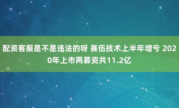 配资客服是不是违法的呀 赛伍技术上半年增亏 2020年上市两募资共11.2亿