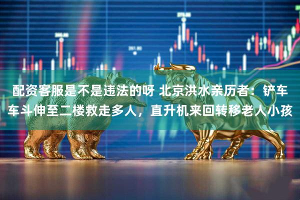 配资客服是不是违法的呀 北京洪水亲历者：铲车车斗伸至二楼救走多人，直升机来回转移老人小孩