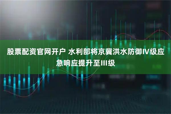 股票配资官网开户 水利部将京冀洪水防御Ⅳ级应急响应提升至Ⅲ级