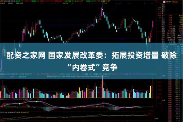 配资之家网 国家发展改革委：拓展投资增量 破除“内卷式”竞争