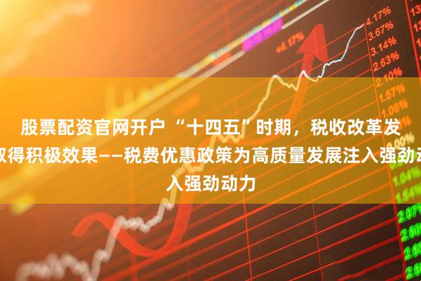 股票配资官网开户 “十四五”时期，税收改革发展取得积极效果——税费优惠政策为高质量发展注入强劲动力