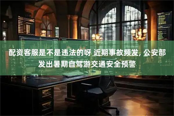 配资客服是不是违法的呀 近期事故频发, 公安部发出暑期自驾游交通安全预警