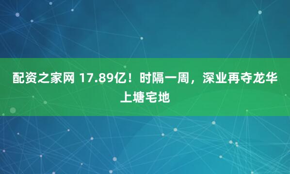 配资之家网 17.89亿！时隔一周，深业再夺龙华上塘宅地