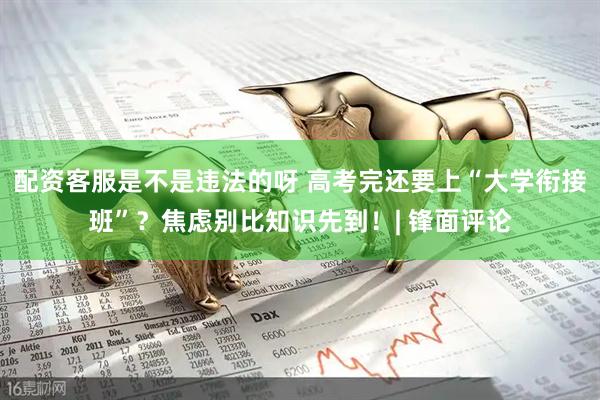 配资客服是不是违法的呀 高考完还要上“大学衔接班”？焦虑别比知识先到！| 锋面评论