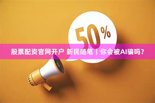 股票配资官网开户 新民随笔丨你会被AI骗吗？
