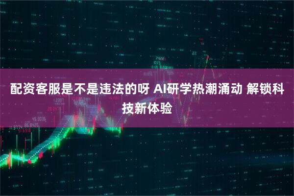配资客服是不是违法的呀 AI研学热潮涌动 解锁科技新体验