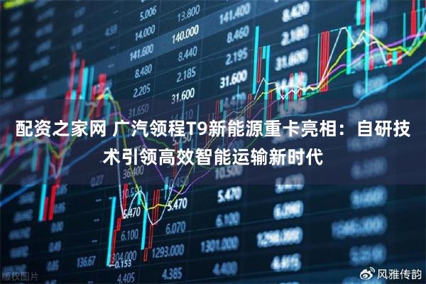 配资之家网 广汽领程T9新能源重卡亮相：自研技术引领高效智能运输新时代