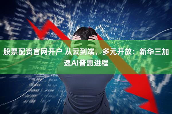 股票配资官网开户 从云到端，多元开放：新华三加速AI普惠进程