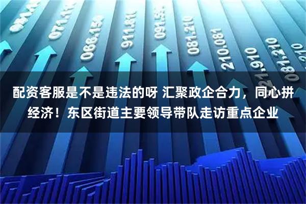 配资客服是不是违法的呀 汇聚政企合力，同心拼经济！东区街道主要领导带队走访重点企业