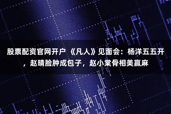 股票配资官网开户 《凡人》见面会：杨洋五五开，赵晴脸肿成包子，赵小棠骨相美赢麻