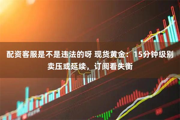 配资客服是不是违法的呀 现货黄金：15分钟级别卖压或延续，订阅看失衡
