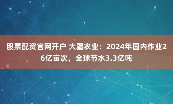 股票配资官网开户 大疆农业：2024年国内作业26亿亩次，全球节水3.3亿吨