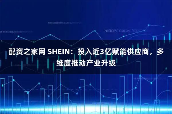 配资之家网 SHEIN:投入近3亿赋能供应商,多维度推动产业升级