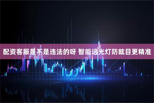 配资客服是不是违法的呀 智能远光灯防眩目更精准