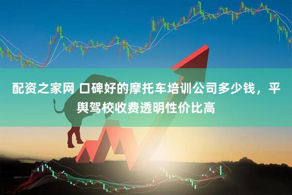 配资之家网 口碑好的摩托车培训公司多少钱，平舆驾校收费透明性价比高