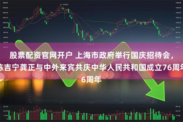 股票配资官网开户 上海市政府举行国庆招待会，陈吉宁龚正与中外来宾共庆中华人民共和国成立76周年