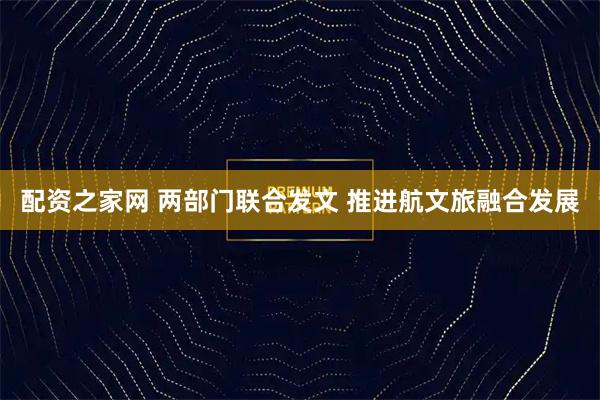 配资之家网 两部门联合发文 推进航文旅融合发展