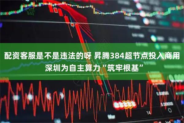 配资客服是不是违法的呀 昇腾384超节点投入商用 深圳为自主算力“筑牢根基”